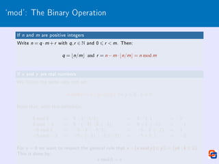 `mod': The Binary Operation
If n and m are positive integers
Write n = q ·m +r with q,r ∈ N and 0 6 r  m. Then:
q = bn/mc and r = n −m ·bn/mc = n mod m
If x and y are real numbers
We follow the same idea and set:
x mod y = x −y ·bx /y c ∀x ,y ∈ R, y 6= 0
Note that, with this denition:
5 mod 3 = 5−3·b5/3c = 5−3·1 = 2
5 mod −3 = 5−(−3)·b5/(−3)c = 5+3·(−2) = −1
−5 mod 3 = −5−3·b−5/3c = −5−3·(−2) = 1
−5 mod −3 = −5−(−3)·b−5/(−3)c = −5+3·1 = −2
For y = 0 we want to respect the general rule that x −(x mod y ) ∈ y Z = {yk | k ∈ Z}.
This is done by:
x mod 0 = x
 
