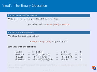 `mod': The Binary Operation
If n and m are positive integers
Write n = q ·m +r with q,r ∈ N and 0 6 r  m. Then:
q = bn/mc and r = n −m ·bn/mc = n mod m
If x and y are real numbers
We follow the same idea and set:
x mod y = x −y ·bx /y c ∀x ,y ∈ R, y 6= 0
Note that, with this denition:
5 mod 3 = 5−3·b5/3c = 5−3·1 = 2
5 mod −3 = 5−(−3)·b5/(−3)c = 5+3·(−2) = −1
−5 mod 3 = −5−3·b−5/3c = −5−3·(−2) = 1
−5 mod −3 = −5−(−3)·b−5/(−3)c = −5+3·1 = −2
For y = 0 we want to respect the general rule that x −(x mod y ) ∈ y Z = {yk | k ∈ Z}.
This is done by:
x mod 0 = x
 