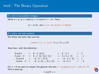 `mod': The Binary Operation
If n and m are positive integers
Write n = q ·m +r with q,r ∈ N and 0 6 r  m. Then:
q = bn/mc and r = n −m ·bn/mc = n mod m
If x and y are real numbers
We follow the same idea and set:
x mod y = x −y ·bx /y c ∀x ,y ∈ R, y 6= 0
Note that, with this denition:
5 mod 3 = 5−3·b5/3c = 5−3·1 = 2
5 mod −3 = 5−(−3)·b5/(−3)c = 5+3·(−2) = −1
−5 mod 3 = −5−3·b−5/3c = −5−3·(−2) = 1
−5 mod −3 = −5−(−3)·b−5/(−3)c = −5+3·1 = −2
For y = 0 we want to respect the general rule that x −(x mod y ) ∈ y Z = {yk | k ∈ Z}.
This is done by:
x mod 0 = x
 