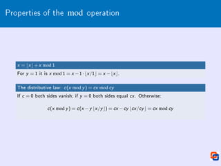 Properties of the mod operation
x = bx c+x mod 1
For y = 1 it is x mod 1 = x −1·bx /1c = x −bx c.
The distributive law: c(x mod y ) = cx mod cy
If c = 0 both sides vanish; if y = 0 both sides equal cx . Otherwise:
c(x mod y ) = c(x −y bx /y c) = cx −cy bcx /cy c = cx mod cy
 