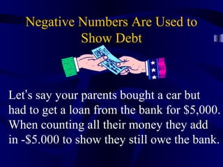 Negative Numbers Are Used to
            Show Debt



Let’s say your parents bought a car but
had to get a loan from the bank for $5,000.
When counting all their money they add
in -$5.000 to show they still owe the bank.
 
