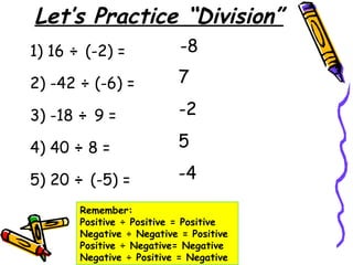 Let’s Practice “Division”
1) 16 ÷ (-2) =
2) -42 ÷ (-6) =
3) -18 ÷ 9 =
4) 40 ÷ 8 =
5) 20 ÷ (-5) =
-8
7
-2
5
-4
Remember:
Positive ÷ Positive = Positive
Negative ÷ Negative = Positive
Positive ÷ Negative= Negative
Negative ÷ Positive = Negative
 