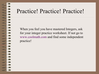 Practice! Practice! Practice! When you feel you have mastered Integers, ask for your integer practice worksheet. If not go to  www. coolmath .com  and find some independent practice! 