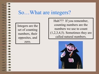 So…What are integers?  Integers are the set of counting numbers, their opposites, and zero. Huh???  If you remember, counting numbers are the numbers we use to count (1,2,3,4,5). Sometimes they are called natural numbers. 