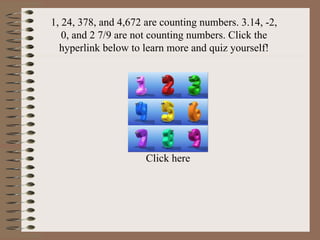 1, 24, 378, and 4,672 are counting numbers. 3.14, -2, 0, and 2 7/9 are not counting numbers. Click the hyperlink below to learn more and quiz yourself! Click here 