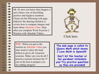 Ok. So now you know that integers is just a fancy way of describing positive and negative numbers. Check out the following web page linked to the dancing skeleton to review how to compare integers and  learn about  Absolute Value.  Stop after you complete Work Exercise 2 Practice with Absolute Values. Click here The web page is called Yo Quiero Math which means I Love Math in Spanish!!  Don’t let the teacher or her parakeet intimidate you! Try practice questions as they are provided! FYI:   When you get to the section on  Absolute Value  you may need to select the back button to get to all 3 practice sessions. Make sure you do all 3 practice sessions because the 3 rd  one in the best to prepare you for adding integers!  