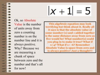 Ok, so  Absolute Value  is the number of units away from zero a counting number is on the number line and it is always positive. Why? Because we are measuring a chunk of space between zero and the number and that’s all for now!  This algebraic equation may look terrifying but think about it. Really all it says is that the absolute value of some number (x) and 1 added together is the same distance away from zero as five would be! What number(s) could you plug in to make it true? What if x=4? What if x= -6? Remember Absolute Value is space from zero and is always positive! Just a thought!!! 