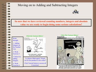 Moving on to Adding and Subtracting Integers So now that we have reviewed counting numbers, integers and absolute value we are ready to begin doing some serious calculations ! Click the Cartoon Below! Work through: 1. Adding Integers on the Number Line 2. Work Exercise 3 3. Rules For adding Integers 4. Work Exercise 4 Yo Quiero Math again!! Watch out for the parakeet in her collar!! Click Tutorial button to access all 4 exercises! Click The Cartoon Below! 