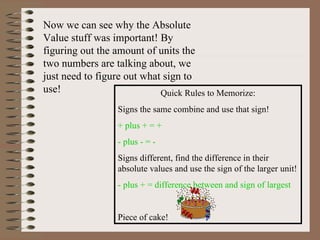 Now we can see why the Absolute Value stuff was important! By figuring out the amount of units the two numbers are talking about, we just need to figure out what sign to use! Quick Rules to Memorize: Signs the same combine and use that sign! + plus + = +  - plus - = - Signs different, find the difference in their absolute values and use the sign of the larger unit! - plus + = difference between and sign of largest Piece of cake! 