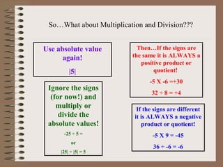 So…What about Multiplication and Division??? Use absolute value again! |5| Then…If the signs are the same it is ALWAYS a positive product or quotient!  -5 X -6 =+30 32 ÷ 8 = +4 If the signs are different it is ALWAYS a negative product or quotient! -5 X 9 = -45 36 ÷ -6 = -6 Ignore the signs (for now!) and multiply or divide the absolute values! -25 ÷ 5 = or |25| ÷ |5| = 5 