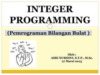 INTEGER
PROGRAMMING
(Pemrograman Bilangan Bulat )
Oleh :
ASRI NURSIWI, S.T.P., M.Sc.
27 Maret 2013
 