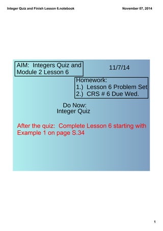 Integer Quiz and Finish Lesson 6.notebook 
1 
November 07, 2014 
AIM: Integers Quiz and 
Module 2 Lesson 6 
Homework: 
1.) Lesson 6 Problem Set 
2.) CRS # 6 Due Wed. 
Do Now: 
Integer Quiz 
11/7/14 
After the quiz: Complete Lesson 6 starting with 
Example 1 on page S.34 
 