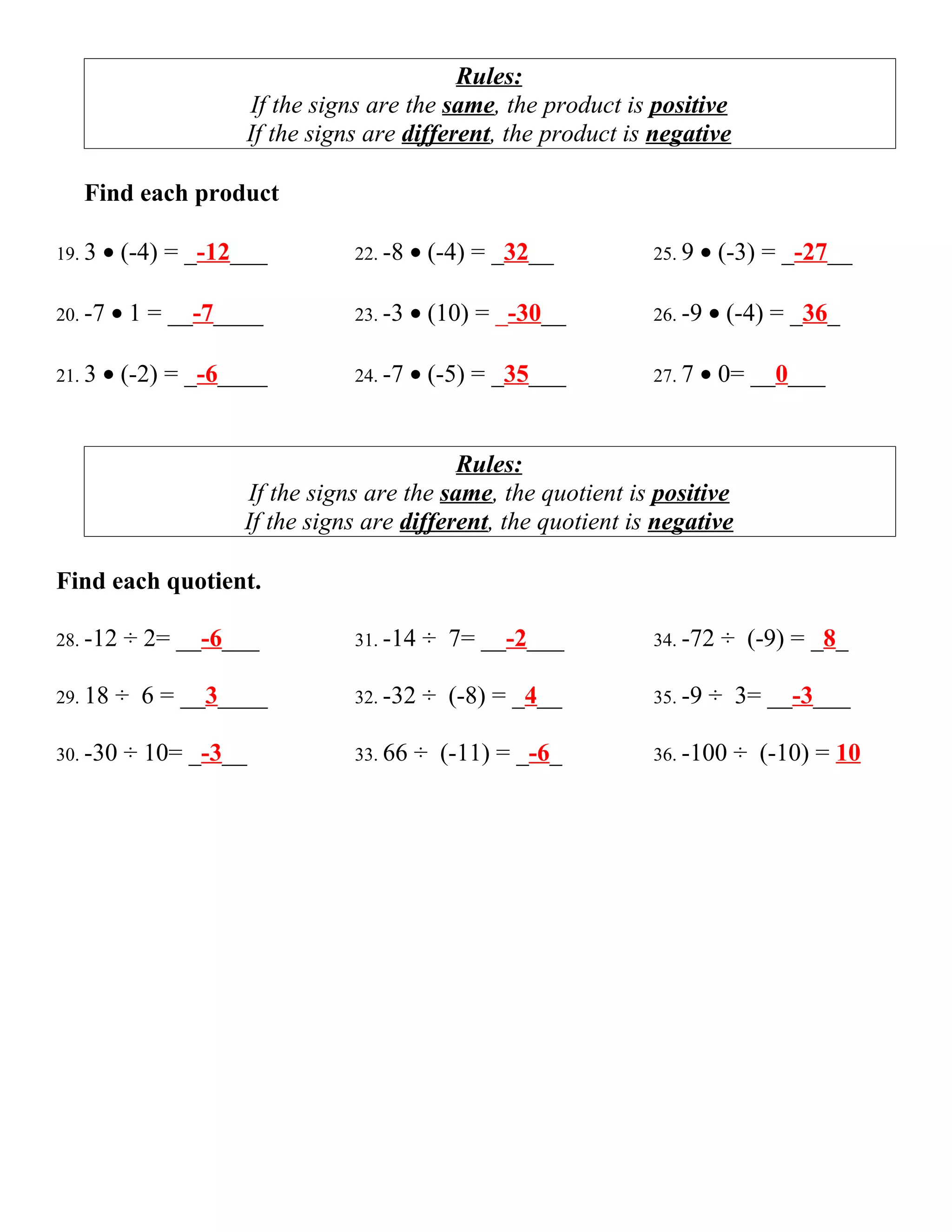 Rules:
                     If the signs are the same, the product is positive
                     If the signs are different, the product is negative

   Find each product

19. 3   • (-4) = _-12___        22. -8   • (-4) = _32__         25. 9   • (-3) = _-27__

20. -7   • 1 = __-7____         23. -3   • (10) = _-30__        26. -9   • (-4) = _36_

21. 3   • (-2) = _-6____        24. -7   • (-5) = _35___        27. 7   • 0= __0___


                                            Rules:
                     If the signs are the same, the quotient is positive
                     If the signs are different, the quotient is negative

Find each quotient.

28. -12   ÷ 2= __-6___          31. -14   ÷ 7= __-2___          34. -72   ÷ (-9) = _8_

29. 18   ÷ 6 = __3____          32. -32   ÷ (-8) = _4__         35. -9   ÷ 3= __-3___

30. -30   ÷ 10= _-3__           33. 66   ÷ (-11) = _-6_         36. -100    ÷ (-10) = 10
 