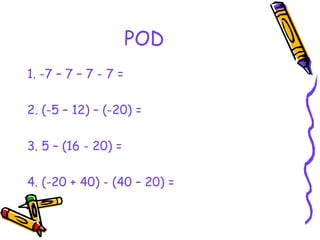 POD
1. -7 – 7 – 7 - 7 =
2. (-5 – 12) – (-20) =
3. 5 – (16 - 20) =
4. (-20 + 40) - (40 – 20) =
 