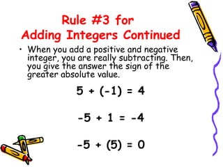 Rule #3 for  Adding Integers Continued When you add a positive and negative integer, you are really subtracting. Then, you give the answer the sign of the greater absolute value. 5 + (-1) = 4 -5 + 1 = -4 -5 + (5) = 0 