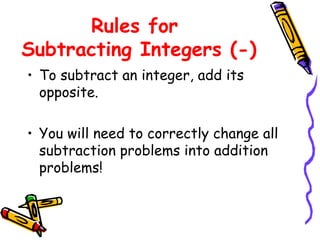 Rules for  Subtracting Integers (-) To subtract an integer, add its opposite. You will need to correctly change all subtraction problems into addition problems! 