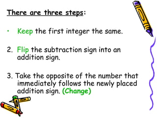 There are three steps : Keep  the first integer the same.  2.  Flip  the subtraction sign into an addition sign.  3. Take the opposite of the number that immediately follows the newly placed addition sign.  (Change) 