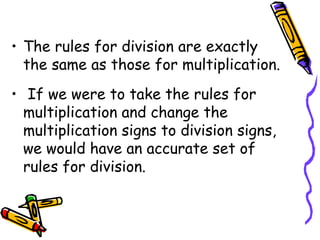 The rules for division are exactly the same as those for multiplication. If we were to take the rules for multiplication and change the multiplication signs to division signs, we would have an accurate set of rules for division.  