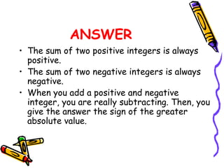 ANSWER The sum of two positive integers is always positive. The sum of two negative integers is always negative. When you add a positive and negative integer, you are really subtracting. Then, you give the answer the sign of the greater absolute value. 