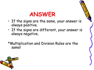 ANSWER If the signs are the same, your answer is always positive. If the signs are different, your answer is always negative. *Multiplication and Division Rules are the same! 