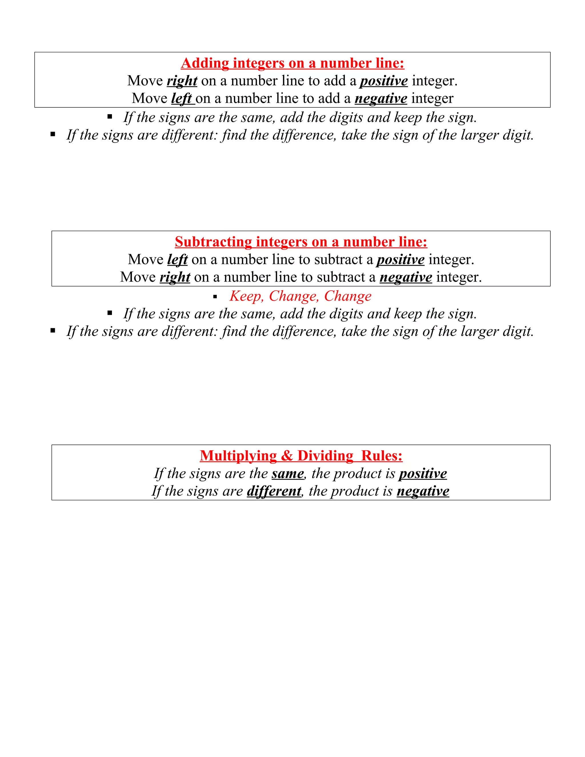 Adding integers on a number line:
             Move right on a number line to add a positive integer.
              Move left on a number line to add a negative integer
           If the signs are the same, add the digits and keep the sign.
 If the signs are different: find the difference, take the sign of the larger digit.




                      Subtracting integers on a number line:
             Move left on a number line to subtract a positive integer.
            Move right on a number line to subtract a negative integer.
                             Keep, Change, Change
           If the signs are the same, add the digits and keep the sign.
 If the signs are different: find the difference, take the sign of the larger digit.




                          Multiplying & Dividing Rules:
                 If the signs are the same, the product is positive
                 If the signs are different, the product is negative
 