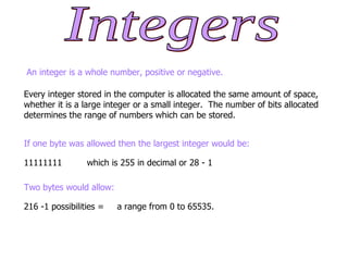 An integer is a whole number, positive or negative. Every integer stored in the computer is allocated the same amount of space, whether it is a large integer or a small integer.  The number of bits allocated determines the range of numbers which can be stored. If one byte was allowed then the largest integer would be: 11111111 which is 255 in decimal or 28 - 1 Two bytes would allow: 216 -1 possibilities = a range from 0 to 65535. Integers 