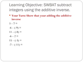 Learning Objective: SWBAT subtract integers using the additive inverse. Your Turn: Show that your adding the additive inverse 3 – 7 =  -6 – (-9) = 11 – (-8) =  -6 – 2 = 15 – (-3) =  -7 – (-11) = 