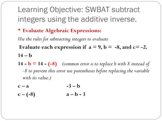 Learning Objective: SWBAT subtract integers using the additive inverse. Evaluate Algebraic Expressions: Use the rules for subtracting integers to evaluate Evaluate each expression if  a = 9, b =  -8, and c= -2. 14 – b 14 -  b =  14 -  (-8)  (common error is to replace b with 8 instead of -8 to prevent this error use parentheses before replacing the variable with its value.) c – a -3 – b c – (-8) a – b - 3 