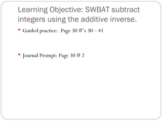 Learning Objective: SWBAT subtract integers using the additive inverse. Guided practice:  Page 30 #’s 30 – 41 Journal Prompt: Page 30 # 2 