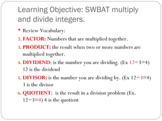 Learning Objective: SWBAT multiply and divide integers.  Review Vocabulary: FACTOR:  Numbers that are multiplied together. PRODUCT:  the result when two or more numbers are multiplied together. DIVIDEND : is the number you are dividing. (Ex  12 ÷3=4) 12 is the dividend DIVISOR:  is the number you are dividing by. (Ex 12÷ 3 =4) 3 is the divisor QUOTIENT :  is the result in a division problem (Ex. 12÷3= 4 ) 4 is the quotient 