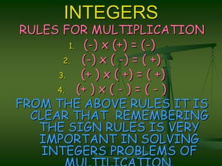 INTEGERSRULES FOR MULTIPLICATION(-) x (+) = (-) (-) x ( -) = ( +)  (+ ) x ( +) = ( +) (+ ) x ( - ) = ( - )FROM THE ABOVE RULES IT IS CLEAR THAT  REMEMBERING THE SIGN RULES IS VERY  IMPORTANT IN SOLVING INTEGERS PROBLEMS OF MULTILICATION.