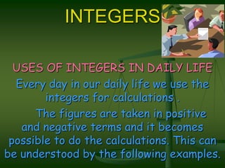 INTEGERSUSES OF INTEGERS IN DAILY LIFEEvery day in our daily life we use the integers for calculations .     The figures are taken in positive           and negative terms and it becomes possible to do the calculations. This can    be understood by the following examples.
