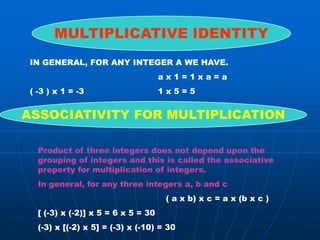 MULTIPLICATIVE IDENTITY
 IN GENERAL, FOR ANY INTEGER A WE HAVE.
                                     ax1=1xa=a
 ( -3 ) x 1 = -3                     1x5=5


ASSOCIATIVITY FOR MULTIPLICATION

   Product of three integers does not depend upon the
   grouping of integers and this is called the associative
   property for multiplication of integers.
   In general, for any three integers a, b and c
                                      ( a x b) x c = a x (b x c )
   [ (-3) x (-2)] x 5 = 6 x 5 = 30
   (-3) x [(-2) x 5] = (-3) x (-10) = 30
 