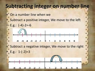 Subtracting integer on number line
• On a number line when we
• Subtract a positive integer, We move to the left
• E.g.: (-4)-2=-6
• Subtract a negative integer, We move to the right
• E.g.: 1-(-2)=3