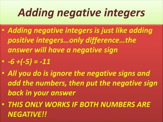 Adding negative integers
• Adding negative integers is just like adding
positive integers…only difference…the
answer will have a negative sign
• -6 +(-5) = -11
• All you do is ignore the negative signs and
add the numbers, then put the negative sign
back in your answer
• THIS ONLY WORKS IF BOTH NUMBERS ARE
NEGATIVE!!
 