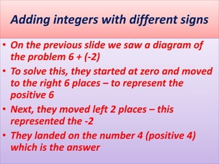 Adding integers with different signs
• On the previous slide we saw a diagram of
the problem 6 + (-2)
• To solve this, they started at zero and moved
to the right 6 places – to represent the
positive 6
• Next, they moved left 2 places – this
represented the -2
• They landed on the number 4 (positive 4)
which is the answer
 