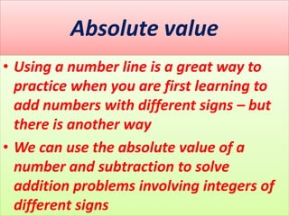Absolute value
• Using a number line is a great way to
practice when you are first learning to
add numbers with different signs – but
there is another way
• We can use the absolute value of a
number and subtraction to solve
addition problems involving integers of
different signs
 