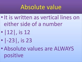 Absolute value
•It is written as vertical lines on
either side of a number
•|12|, is 12
•|-23|, is 23
•Absolute values are ALWAYS
positive
 