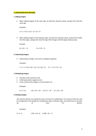 3. OPERATIONS WITH INTEGERS
1. Adding Integers
• When adding integers of the same sign, we add their absolute values, and give the result the
same sign.
Examples:
2 + 5 = 7(-7) + (-2) = -(7 + 2) = -9
• When adding integers of the opposite signs, we take their absolute values, subtract the smaller
from the larger, and give the result the sign of the integer with the larger absolute value.
Example:
8 + (-3) = + 5 8 + (-17) = -9
2. Subtracting Integers
• Subtracting an integer is the same as adding its opposite.
Examples:
7 - 4 = 7 + (-4) = 312 - (-5) = 12 + (5) = 17 -8 - 7 = -8 + (-7) = -15
3. Multiplying Integers
• Like signs yield a positive result.
• Unlike signs yield a negative result.
• If one or both of the integers is 0, the product is 0.
Examples:
4 × 3 = 12 (-4) × (-5) = 20 (-7) × 6 = - 42 12 × (-2) = -24.
4. Dividing Integers
The rules for division are exactly the same as those for multiplication. If we were to take the rules
for multiplication and change the multiplication signs to division signs, we would have an accurate
set of rules for division.
Examples:
4 ÷ 2 = 2 (-24) ÷ (-3) = 8 (-100) ÷ 25 = -4
2
 