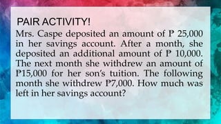 PAIR ACTIVITY!
Mrs. Caspe deposited an amount of ₧ 25,000
in her savings account. After a month, she
deposited an additional amount of ₧ 10,000.
The next month she withdrew an amount of
₧15,000 for her son’s tuition. The following
month she withdrew ₧7,000. How much was
left in her savings account?
 