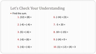 Let’s Check Your Understanding
 Find the sum.
1. (12) + (8) = 6. (-14) + (3) =
2. (-4) + (-4) = 7. -5 + 20 =
3. (5) + (-6) = 8. 10 + (-15) =
4. (-6) + (6) = 9. (-14) + 0 =
5. (-6) + (-6) = 10. (1) + (-2) + (4) = 3
 