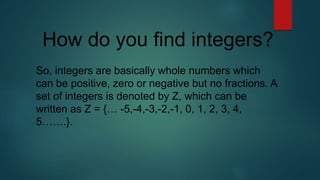 How do you find integers?
So, integers are basically whole numbers which
can be positive, zero or negative but no fractions. A
set of integers is denoted by Z, which can be
written as Z = {… -5,-4,-3,-2,-1, 0, 1, 2, 3, 4,
5…….}.
 