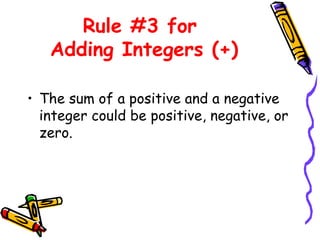 Rule #3 for
Adding Integers (+)
• The sum of a positive and a negative
integer could be positive, negative, or
zero.
 