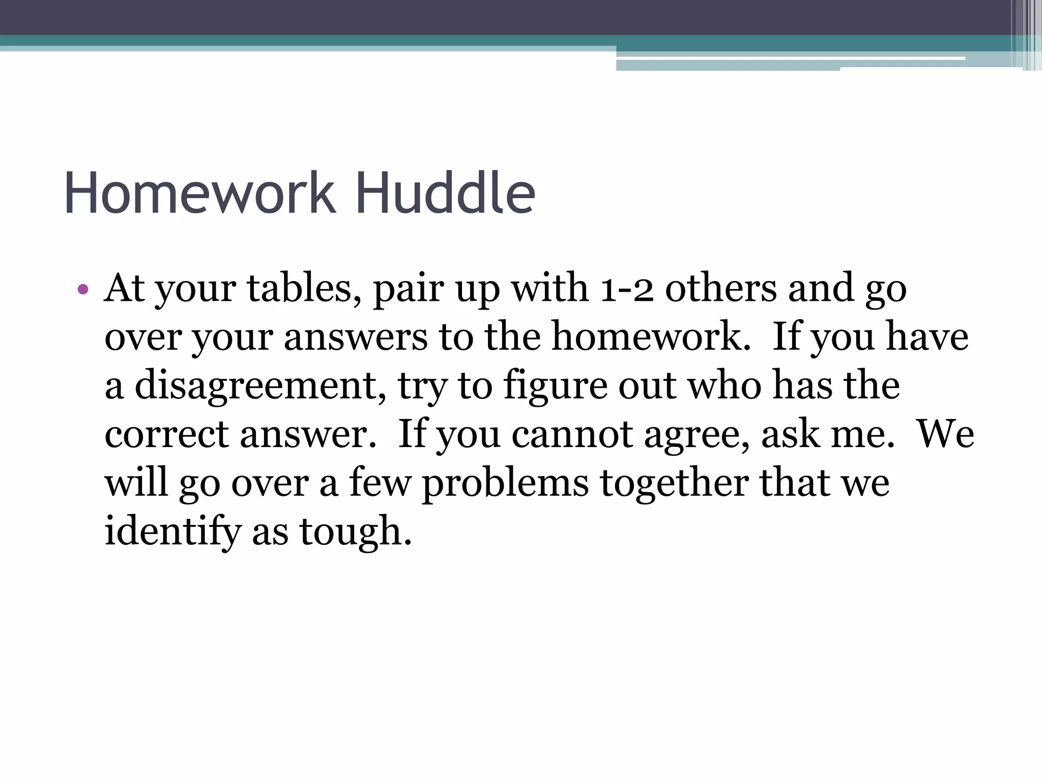 Homework Huddle
• At your tables, pair up with 1-2 others and go
over your answers to the homework. If you have
a disagreement, try to figure out who has the
correct answer. If you cannot agree, ask me. We
will go over a few problems together that we
identify as tough.
 