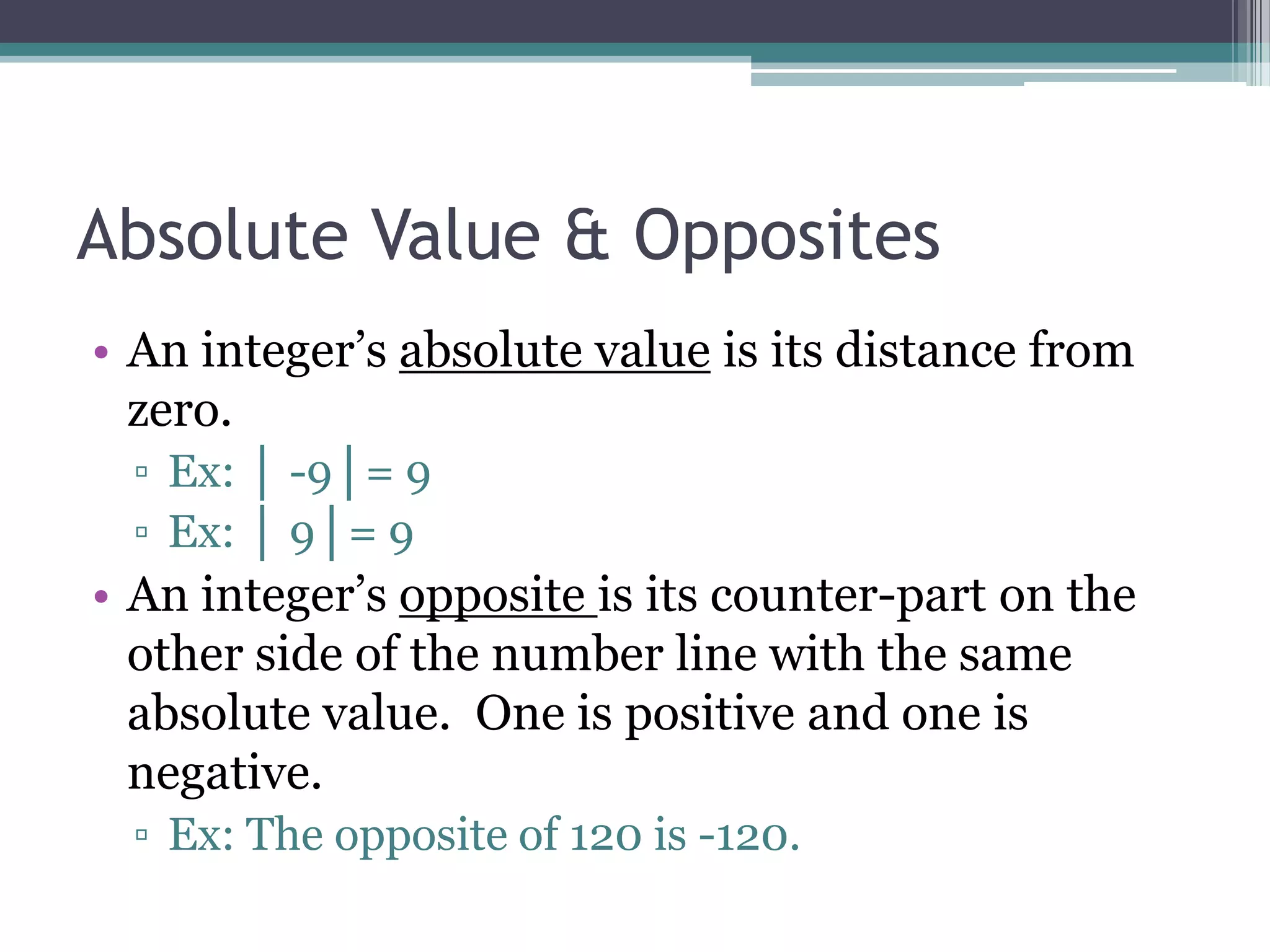 Absolute Value & Opposites
• An integer’s absolute value is its distance from
zero.
▫ Ex: │ -9│= 9
▫ Ex: │ 9│= 9
• An integer’s opposite is its counter-part on the
other side of the number line with the same
absolute value. One is positive and one is
negative.
▫ Ex: The opposite of 120 is -120.
 