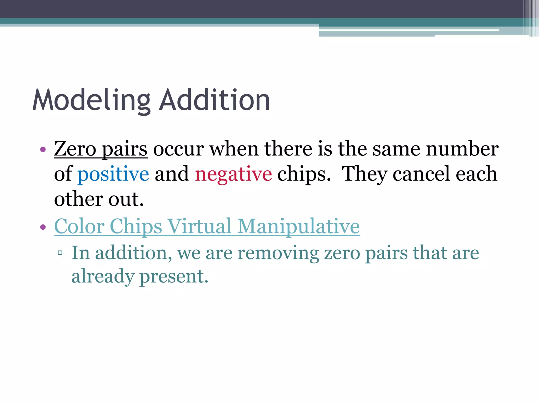 Modeling Addition
• Zero pairs occur when there is the same number
of positive and negative chips. They cancel each
other out.
• Color Chips Virtual Manipulative
▫ In addition, we are removing zero pairs that are
already present.
 