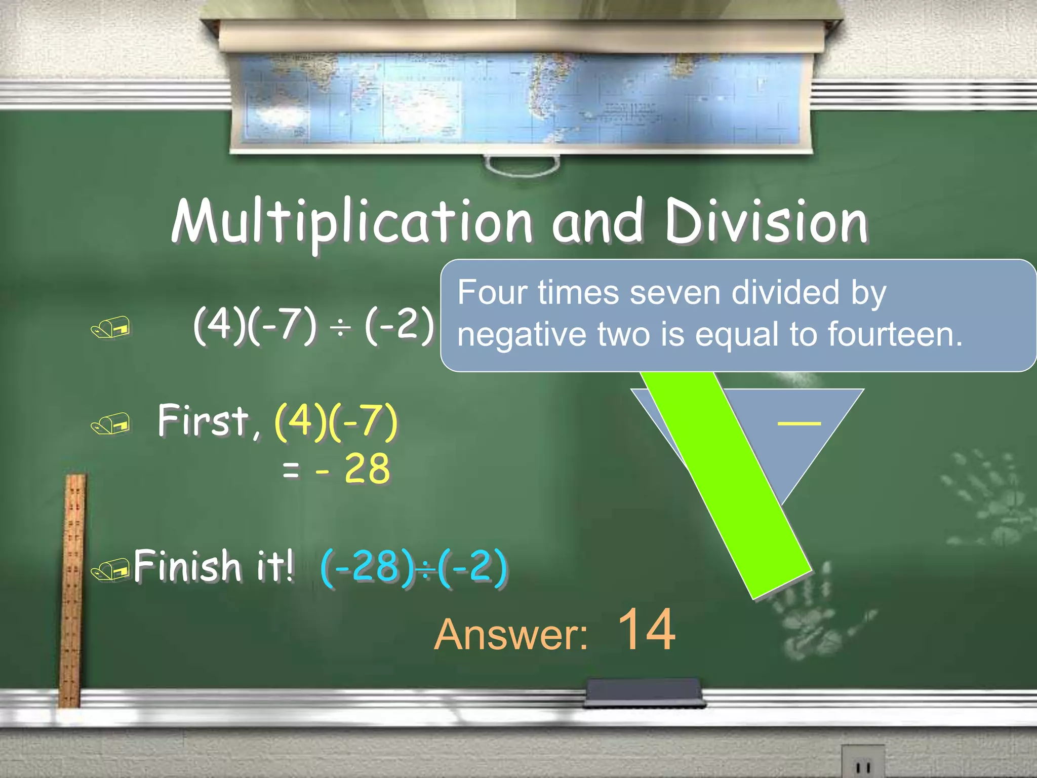 Multiplication and Division
(4)(-7) (-2)
First, (4)(-7)
= - 28
Finish it! (-28)(-2)
Answer: 14
Four times seven divided by
negative two is equal to fourteen.