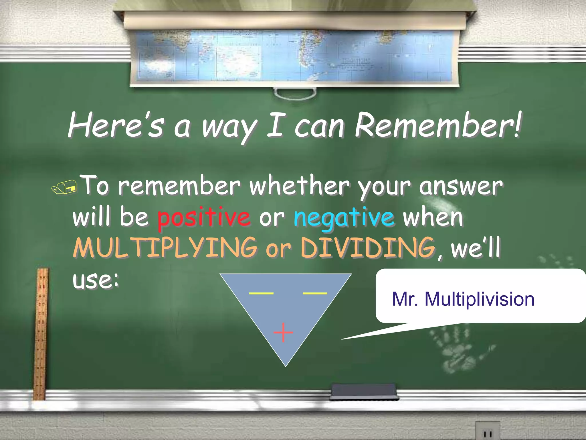 Here’s a way I can Remember!
To remember whether your answer
will be positive or negative when
MULTIPLYING or DIVIDING, we’ll
use:
Mr. Multiplivision