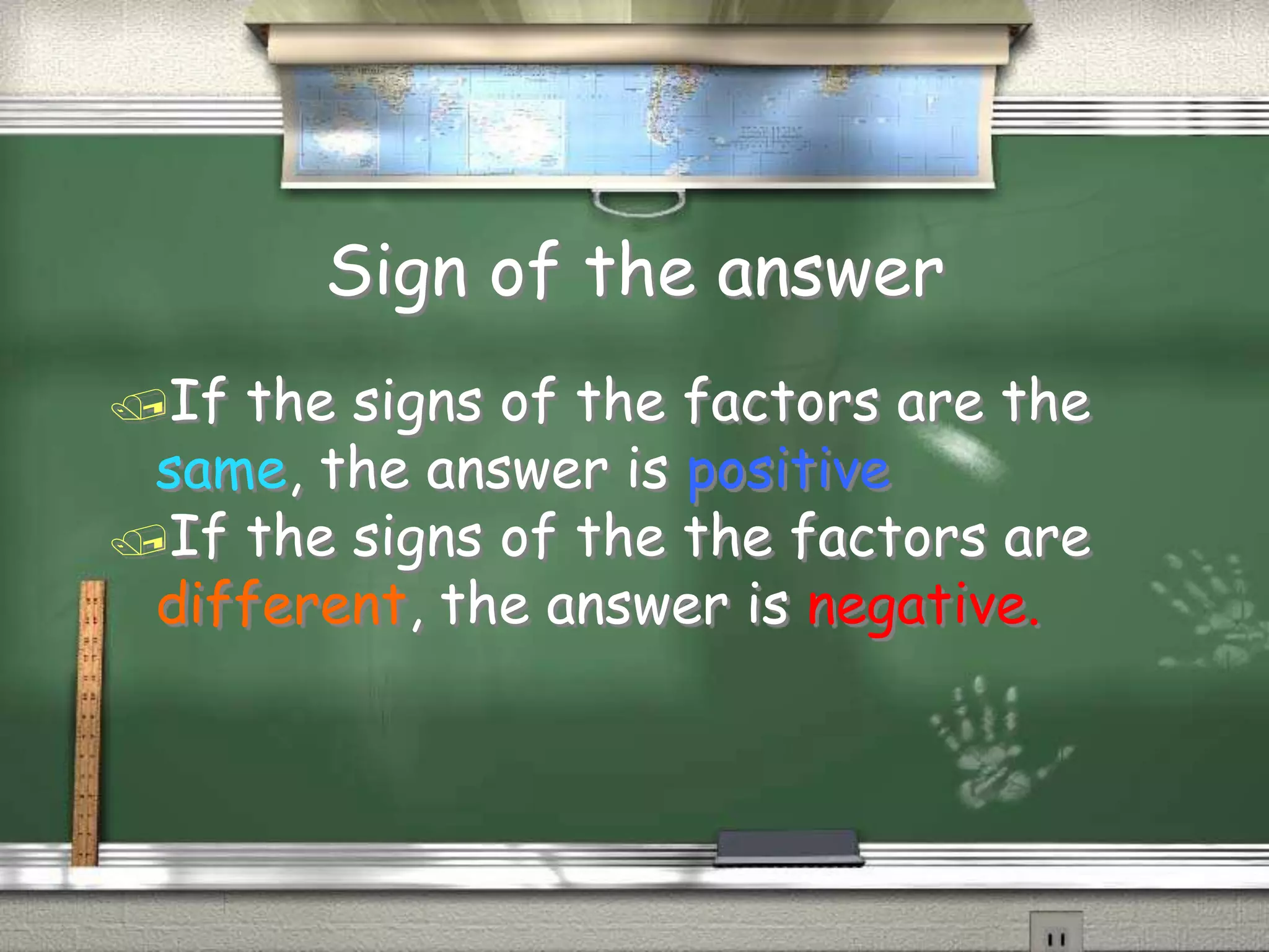 Sign of the answer
If the signs of the factors are the
same, the answer is positive
If the signs of the the factors are
different, the answer is negative.