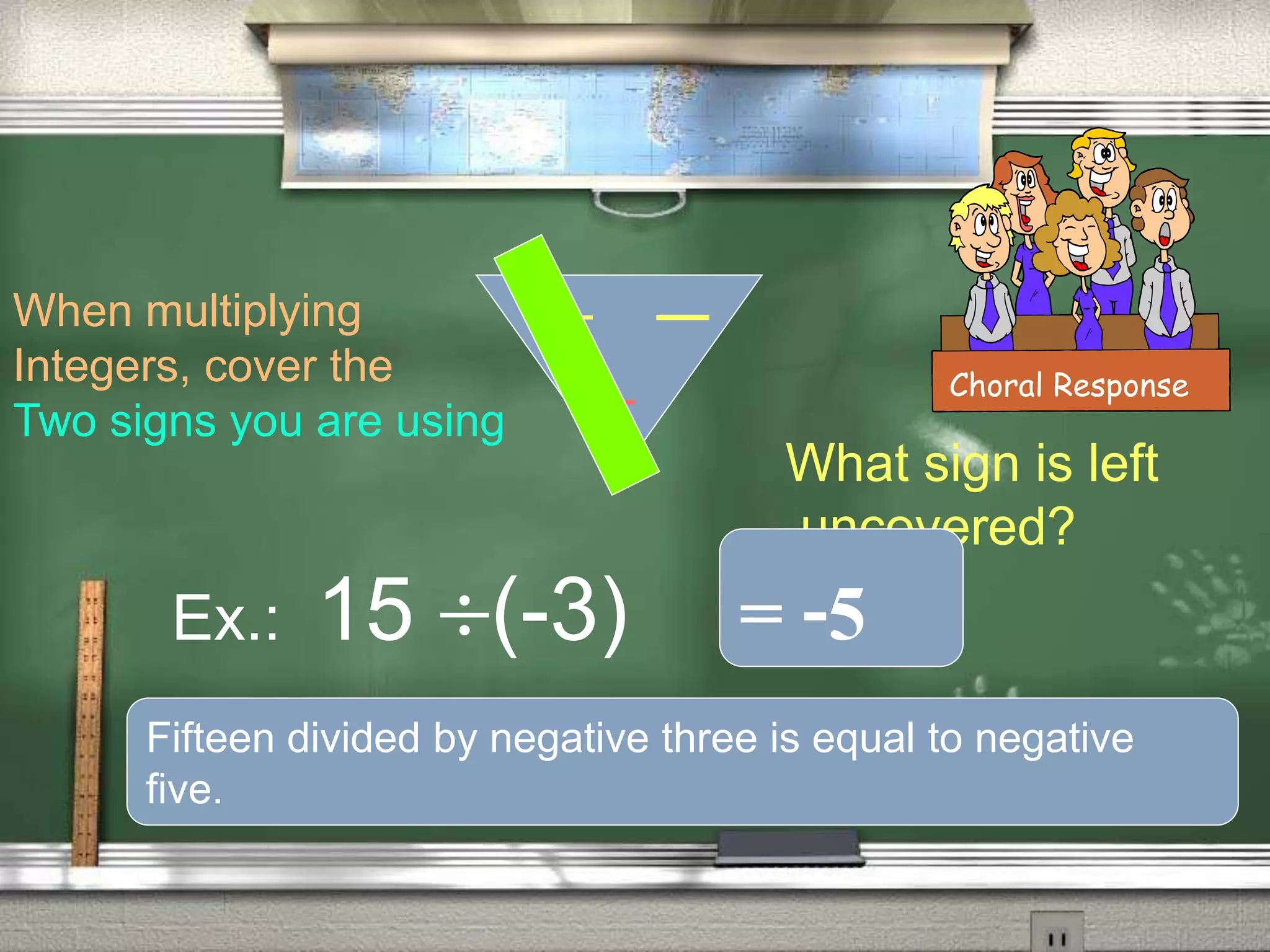 When multiplying
Integers, cover the
Two signs you are using
Ex.: 15 (-3)
What sign is left
uncovered?
Choral Response
= -5
Fifteen divided by negative three is equal to negative
five.